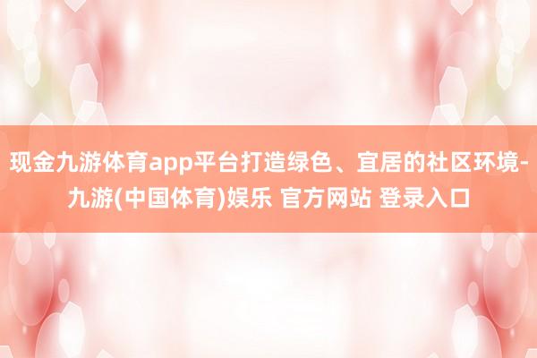 现金九游体育app平台打造绿色、宜居的社区环境-九游(中国体育)娱乐 官方网站 登录入口