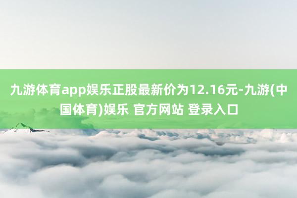 九游体育app娱乐正股最新价为12.16元-九游(中国体育)娱乐 官方网站 登录入口