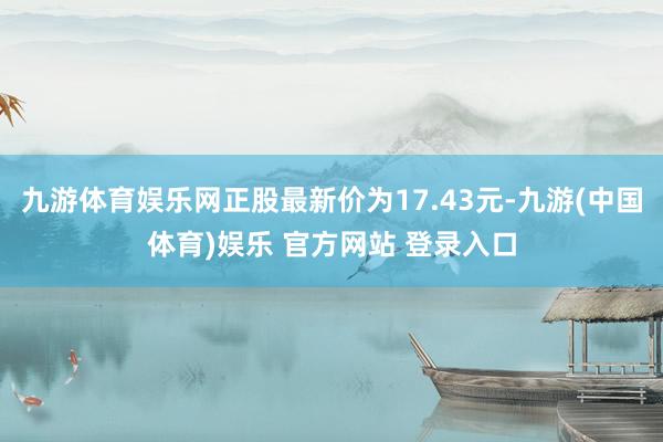 九游体育娱乐网正股最新价为17.43元-九游(中国体育)娱乐 官方网站 登录入口