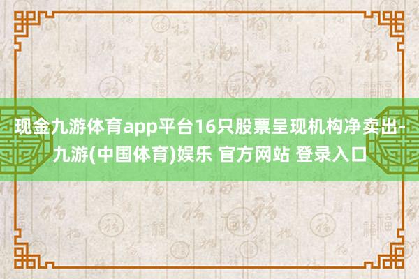 现金九游体育app平台16只股票呈现机构净卖出-九游(中国体育)娱乐 官方网站 登录入口