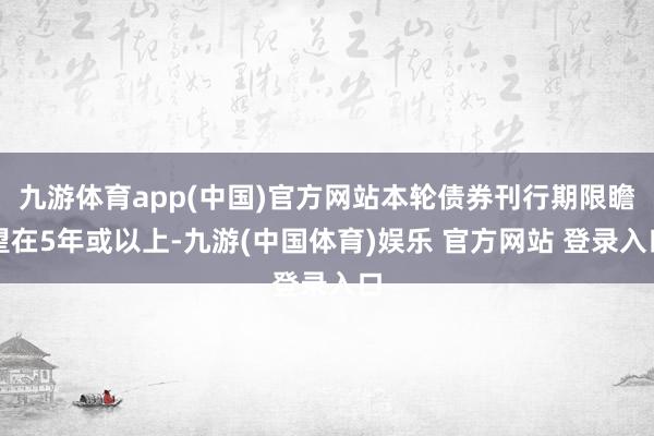 九游体育app(中国)官方网站本轮债券刊行期限瞻望在5年或以上-九游(中国体育)娱乐 官方网站 登录入口