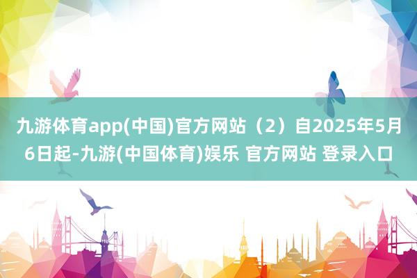 九游体育app(中国)官方网站（2）自2025年5月6日起-九游(中国体育)娱乐 官方网站 登录入口