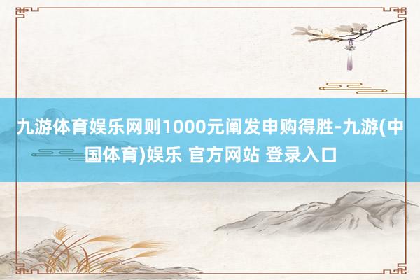 九游体育娱乐网则1000元阐发申购得胜-九游(中国体育)娱乐 官方网站 登录入口
