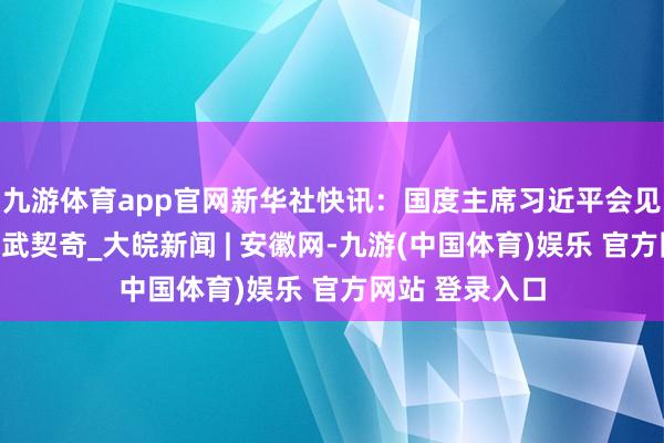 九游体育app官网新华社快讯：国度主席习近平会见塞尔维亚总统武契奇_大皖新闻 | 安徽网-九游(中国体育)娱乐 官方网站 登录入口