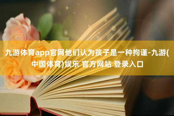 九游体育app官网他们认为孩子是一种拘谨-九游(中国体育)娱乐 官方网站 登录入口
