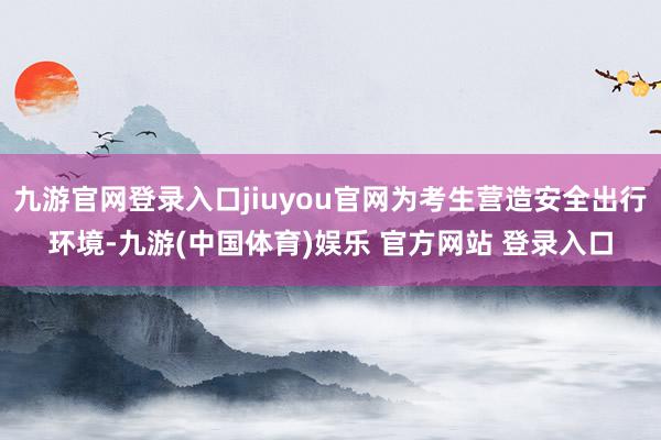 九游官网登录入口jiuyou官网为考生营造安全出行环境-九游(中国体育)娱乐 官方网站 登录入口