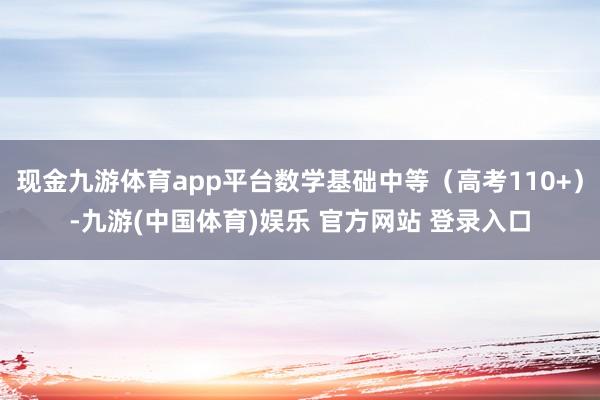 现金九游体育app平台数学基础中等（高考110+）-九游(中国体育)娱乐 官方网站 登录入口