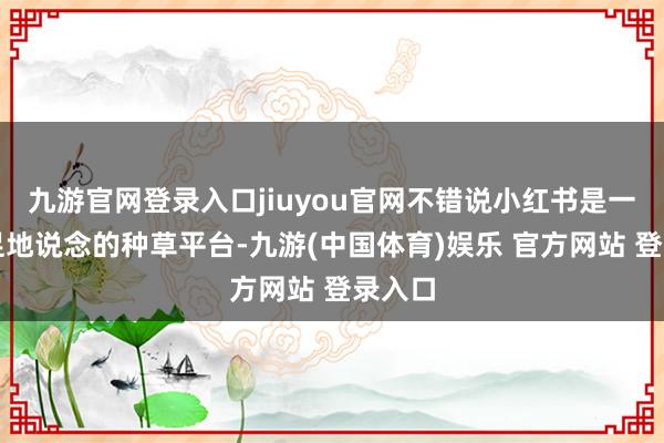 九游官网登录入口jiuyou官网不错说小红书是一个十足地说念的种草平台-九游(中国体育)娱乐 官方网站 登录入口