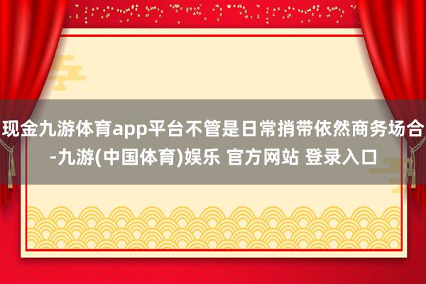 现金九游体育app平台不管是日常捎带依然商务场合-九游(中国体育)娱乐 官方网站 登录入口