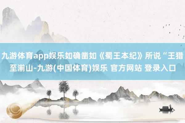 九游体育app娱乐如确凿如《蜀王本纪》所说“王猎至湔山-九游(中国体育)娱乐 官方网站 登录入口