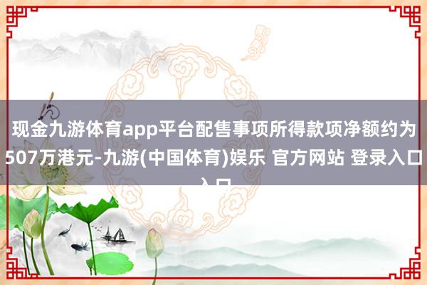 现金九游体育app平台 配售事项所得款项净额约为507万港元-九游(中国体育)娱乐 官方网站 登录入口