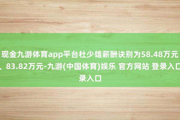 现金九游体育app平台杜少雄薪酬诀别为58.48万元、83.82万元-九游(中国体育)娱乐 官方网站 登录入口