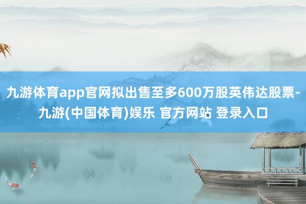 九游体育app官网拟出售至多600万股英伟达股票-九游(中国体育)娱乐 官方网站 登录入口