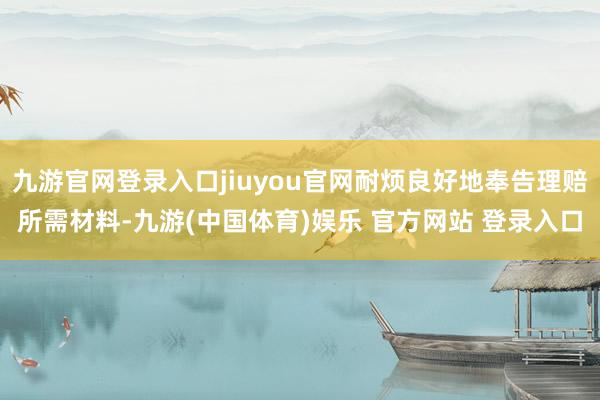 九游官网登录入口jiuyou官网耐烦良好地奉告理赔所需材料-九游(中国体育)娱乐 官方网站 登录入口