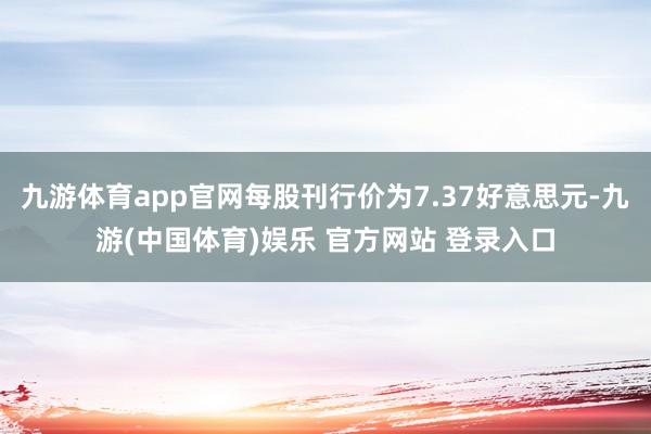 九游体育app官网每股刊行价为7.37好意思元-九游(中国体育)娱乐 官方网站 登录入口