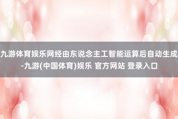 九游体育娱乐网经由东说念主工智能运算后自动生成-九游(中国体育)娱乐 官方网站 登录入口