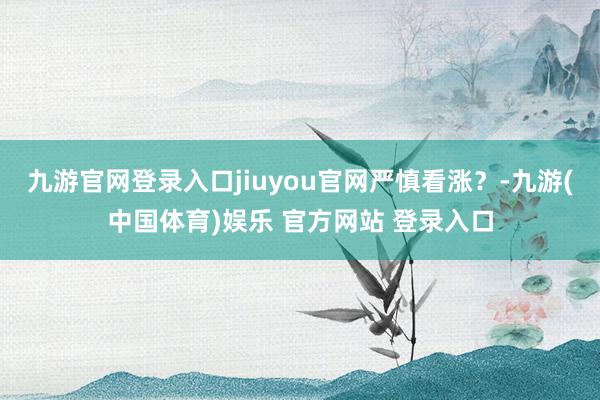 九游官网登录入口jiuyou官网严慎看涨？-九游(中国体育)娱乐 官方网站 登录入口