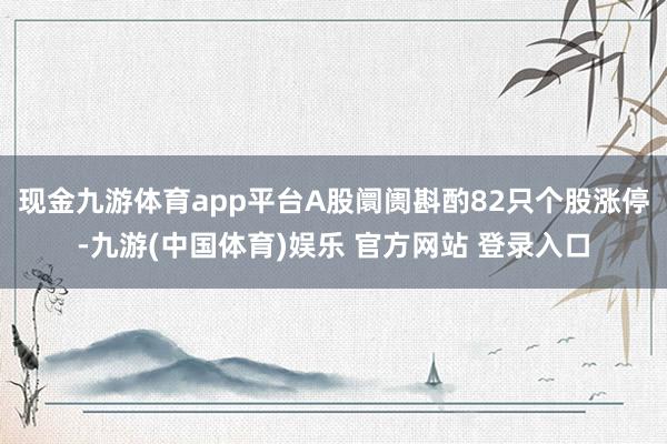 现金九游体育app平台A股阛阓斟酌82只个股涨停-九游(中国体育)娱乐 官方网站 登录入口