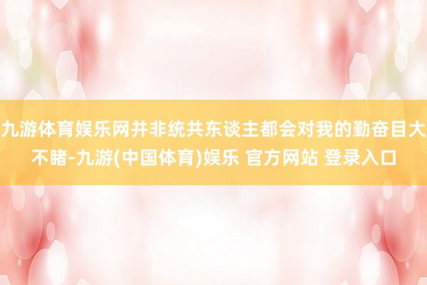 九游体育娱乐网并非统共东谈主都会对我的勤奋目大不睹-九游(中国体育)娱乐 官方网站 登录入口